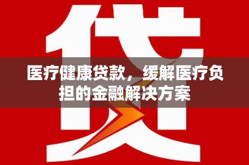 黄梅医疗健康贷款，缓解医疗负担的金融解决方案